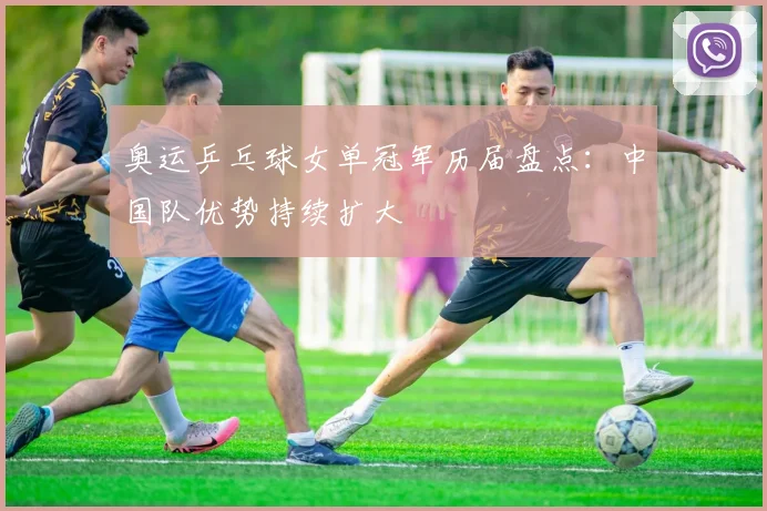 奥运乒乓球女单冠军历届盘点：中国队优势持续扩大