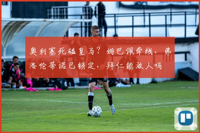 奥利塞死磕皇马？姆巴佩牵线，弗洛伦蒂诺已锁定，拜仁能放人吗