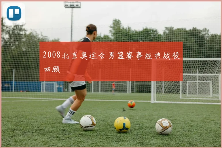 2008北京奥运会男篮赛事经典战役回顾