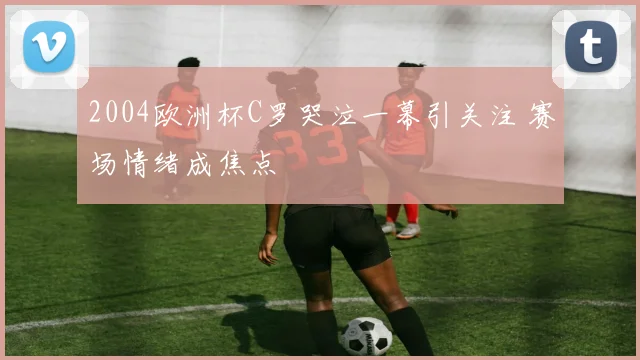 2004欧洲杯C罗哭泣一幕引关注 赛场情绪成焦点