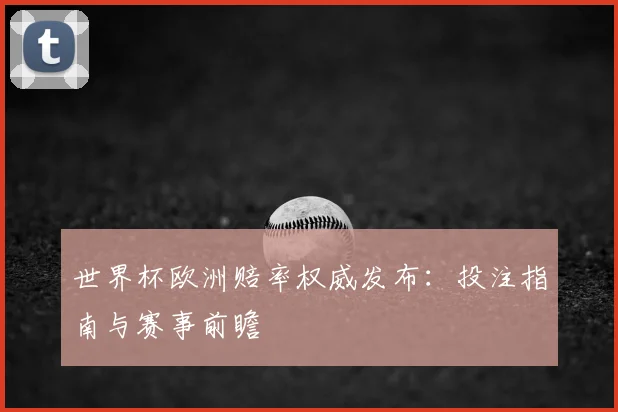 世界杯欧洲赔率权威发布：投注指南与赛事前瞻