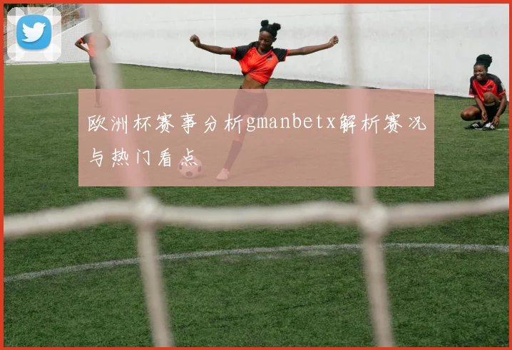 欧洲杯赛事分析gmanbetx解析赛况与热门看点