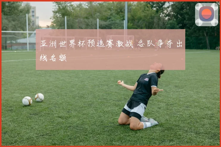 亚洲世界杯预选赛激战 各队争夺出线名额