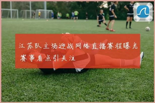 江苏队主场迎战网络直播赛程曝光 赛事看点引关注